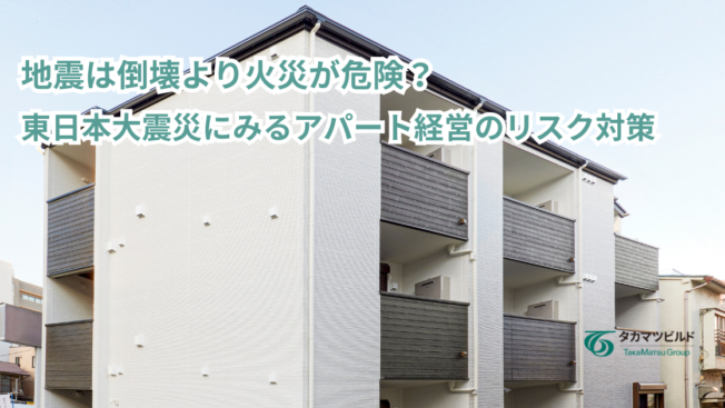 地震は倒壊より火災が危険？東日本大震災にみるアパート経営のリスク対策